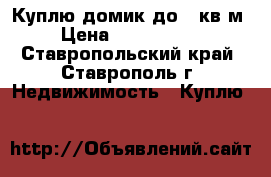 Куплю домик до 50кв.м › Цена ­ 1 000 000 - Ставропольский край, Ставрополь г. Недвижимость » Куплю   